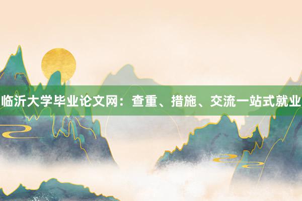 临沂大学毕业论文网：查重、措施、交流一站式就业